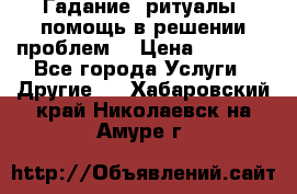 Гадание, ритуалы, помощь в решении проблем. › Цена ­ 1 000 - Все города Услуги » Другие   . Хабаровский край,Николаевск-на-Амуре г.